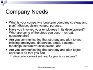 Company Needs What is your company’s long-term company strategy and plan? Mission, vision, values, purpose. Have you involved your employees in its development? What are some of the steps you used – retreat, questionnaire? Are you communicating that strategy and plan to your existing employees, (in person, email, postings, meetings, interactive discussions) and Are you communicating that strategy and plan to job applicants so that you can - attract who you  want and need  for your future success? © theexecutivesuite.com 