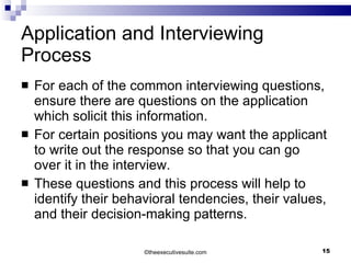 Application and Interviewing Process For each of the common interviewing questions, ensure there are questions on the application which solicit this information.  For certain positions you may want the applicant to write out the response so that you can go over it in the interview. These questions and this process will help to identify their behavioral tendencies, their values, and their decision-making patterns. © theexecutivesuite.com 