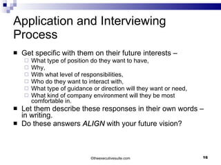 Application and Interviewing Process Get specific with them on their future interests – What type of position do they want to have,  Why,  With what level of responsibilities,  Who do they want to interact with,  What type of guidance or direction will they want or need,  What kind of company environment will they be most comfortable in. Let them describe these responses in their own words – in writing. Do these answers  ALIGN  with your future vision? © theexecutivesuite.com 
