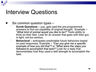 Interview Questions Six common question types – Dumb Questions  – yup, gets past the pre-programmed answers to find out capability of original thought.  Example –  “ What kind of animal would you like to be?”  Tests ability to think on their feet. Look for an answer that goes with their gut, is light, not too serious. Behavioral  – anticipates predictable future behaviors based on past responses. Example –  “Can you give me a specific example of how you did that”?  or  “What were the steps you followed to accomplish that task?”  Look for a reply that demonstrates how they used a skill strength to accomplish the task. © theexecutivesuite.com 