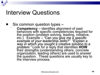 Interview Questions Six common question types –  Competency  – identifies alignment of past behaviors with specific competencies required for the position (problem solving, leading, initiative, etc.).  Example –  “Can you give me a specific example of your leadership skills?”  “Explain a way in which you sought a creative solution to a problem.”  Look for a reply that identifies  HOW  their strengths (understanding others, concrete organization, leading others) are used to answer the question.  These questions are usually key to the interview process. © theexecutivesuite.com 