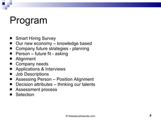 Program Smart Hiring Survey Our new economy – knowledge based Company future strategies - planning Person – future fit - asking Alignment Company needs Applications & Interviews Job Descriptions Assessing Person – Position Alignment Decision attributes – thinking our talents Assessment process Selection ©  theexecutivesuite.com 