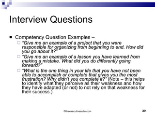 Interview Questions Competency Question Examples – “ Give me an example of a project that you were responsible for organizing from beginning to end. How did you go about it?” “ Give me an example of a lesson you have learned from making a mistake. What did you do differently going forward?” “ What is the one thing in your life that you have not been able to accomplish or complete that gives you the most frustration? Why didn’t you complete it?”  (Note – this helps to identify what they perceive as their weakness and how they have adapted (or not) to not rely on that weakness for their success.) © theexecutivesuite.com 