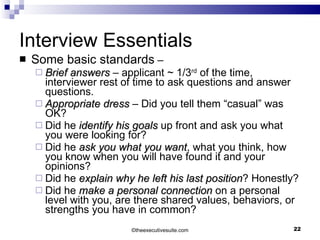 Interview Essentials Some basic standards  – Brief answers  – applicant ~ 1/3 rd  of the time, interviewer rest of time to ask questions and answer questions. Appropriate dress  – Did you tell them “casual” was OK? Did he  identify his goals  up front and ask you what you were looking for? Did he  ask you what you want , what you think, how you know when you will have found it and your opinions? Did he  explain why he left his last position ? Honestly? Did he  make a personal connection  on a personal level with you, are there shared values, behaviors, or strengths you have in common? © theexecutivesuite.com 