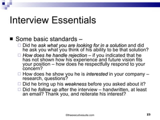 Interview Essentials Some basic standards – Did he  ask what you are looking for in a solution  and did he ask you what you think of his ability to be that solution?  How does he handle rejection  – if you indicated that he has not shown how his experience and future vision fits your position – how does he respectfully respond to your concern? How does he show you he is  interested  in your company – research, questions? Did he bring up his  weakness  before you asked about it?  Did he  follow up  after the interview – handwritten, at least an email? Thank you, and reiterate his interest? © theexecutivesuite.com 