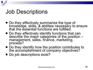 Job Descriptions Do they effectively summarize the type of knowledge, skills, & abilities necessary to ensure that the essential functions are fulfilled. Do they effectively identify functions that can describe the major categories of the position – management, sales, finance, marketing, process? Do they identify how the position contributes to the accomplishment of company objectives? Do job descriptions exist? ©t heexecutivesuite.com 