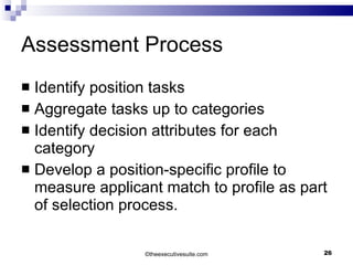 Assessment Process Identify position tasks Aggregate tasks up to categories Identify decision attributes for each category Develop a position-specific profile to measure applicant match to profile as part of selection process. © theexecutivesuite.com 
