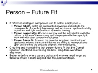 Person – Future Fit 3 different strategies companies use to select employees – Person job fit  - match job applicant’s knowledge and skills to the requirements of specific job openings and focus on an applicant’s ability to perform well right away without extensive training.  Person organization fit  - focus on how well the individual fits with the culture or values of the company and hire people with the capacity to work well with other company employees  Person future fit  - focus on the potential long-term contribution of applicants, often to the extent that they are willing to leave positions open until the find the best and brightest new employees.  Creating and maintaining that person-future fit that the Cornell research identified as creating the best, long-term workforce alignment. Better to define where we are going and who we need to get us there to create a more aligned and focused workforce. © theexecutivesuite.com 