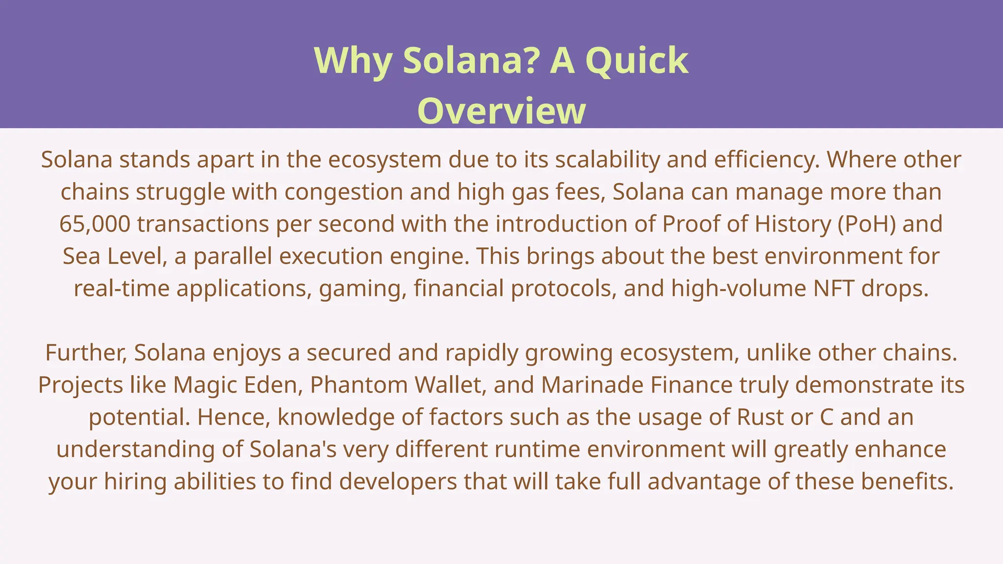 Why Solana? A Quick
Overview
Solana stands apart in the ecosystem due to its scalability and efficiency. Where other
chains struggle with congestion and high gas fees, Solana can manage more than
65,000 transactions per second with the introduction of Proof of History (PoH) and
Sea Level, a parallel execution engine. This brings about the best environment for
real-time applications, gaming, financial protocols, and high-volume NFT drops.
Further, Solana enjoys a secured and rapidly growing ecosystem, unlike other chains.
Projects like Magic Eden, Phantom Wallet, and Marinade Finance truly demonstrate its
potential. Hence, knowledge of factors such as the usage of Rust or C and an
understanding of Solana's very different runtime environment will greatly enhance
your hiring abilities to find developers that will take full advantage of these benefits.
 
