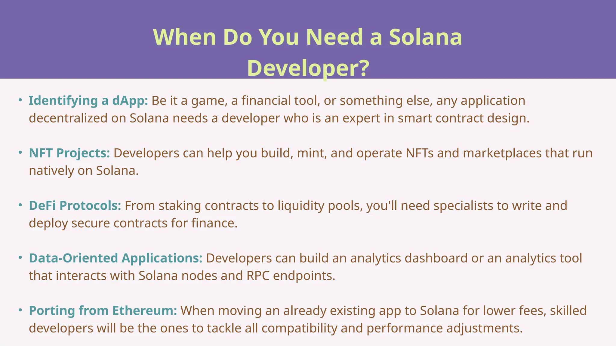 When Do You Need a Solana
Developer?
• Identifying a dApp: Be it a game, a financial tool, or something else, any application
decentralized on Solana needs a developer who is an expert in smart contract design.
• NFT Projects: Developers can help you build, mint, and operate NFTs and marketplaces that run
natively on Solana.
• DeFi Protocols: From staking contracts to liquidity pools, you'll need specialists to write and
deploy secure contracts for finance.
• Data-Oriented Applications: Developers can build an analytics dashboard or an analytics tool
that interacts with Solana nodes and RPC endpoints.
• Porting from Ethereum: When moving an already existing app to Solana for lower fees, skilled
developers will be the ones to tackle all compatibility and performance adjustments.
 