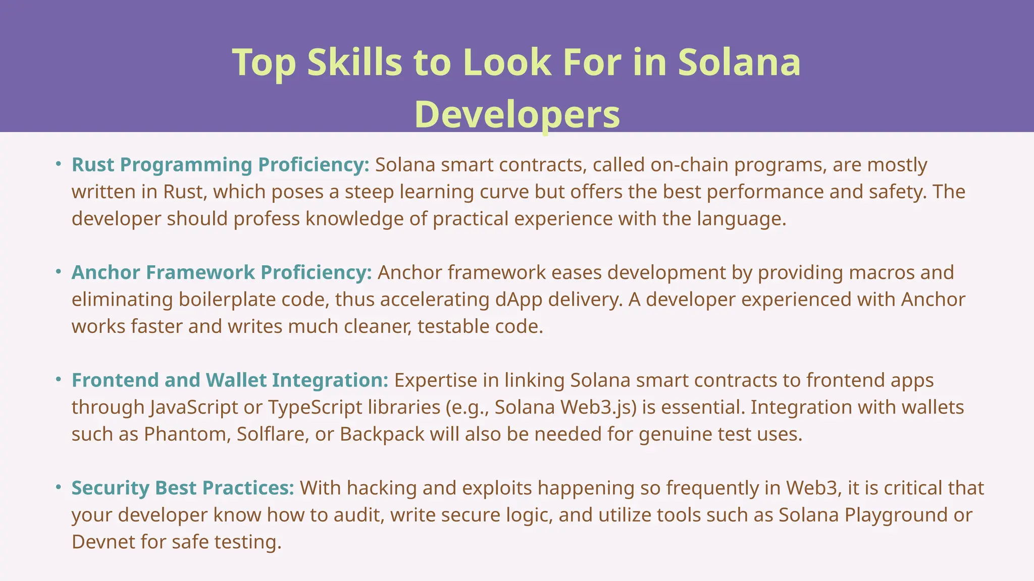Top Skills to Look For in Solana
Developers
• Rust Programming Proficiency: Solana smart contracts, called on-chain programs, are mostly
written in Rust, which poses a steep learning curve but offers the best performance and safety. The
developer should profess knowledge of practical experience with the language.
• Anchor Framework Proficiency: Anchor framework eases development by providing macros and
eliminating boilerplate code, thus accelerating dApp delivery. A developer experienced with Anchor
works faster and writes much cleaner, testable code.
• Frontend and Wallet Integration: Expertise in linking Solana smart contracts to frontend apps
through JavaScript or TypeScript libraries (e.g., Solana Web3.js) is essential. Integration with wallets
such as Phantom, Solflare, or Backpack will also be needed for genuine test uses.
• Security Best Practices: With hacking and exploits happening so frequently in Web3, it is critical that
your developer know how to audit, write secure logic, and utilize tools such as Solana Playground or
Devnet for safe testing.
 