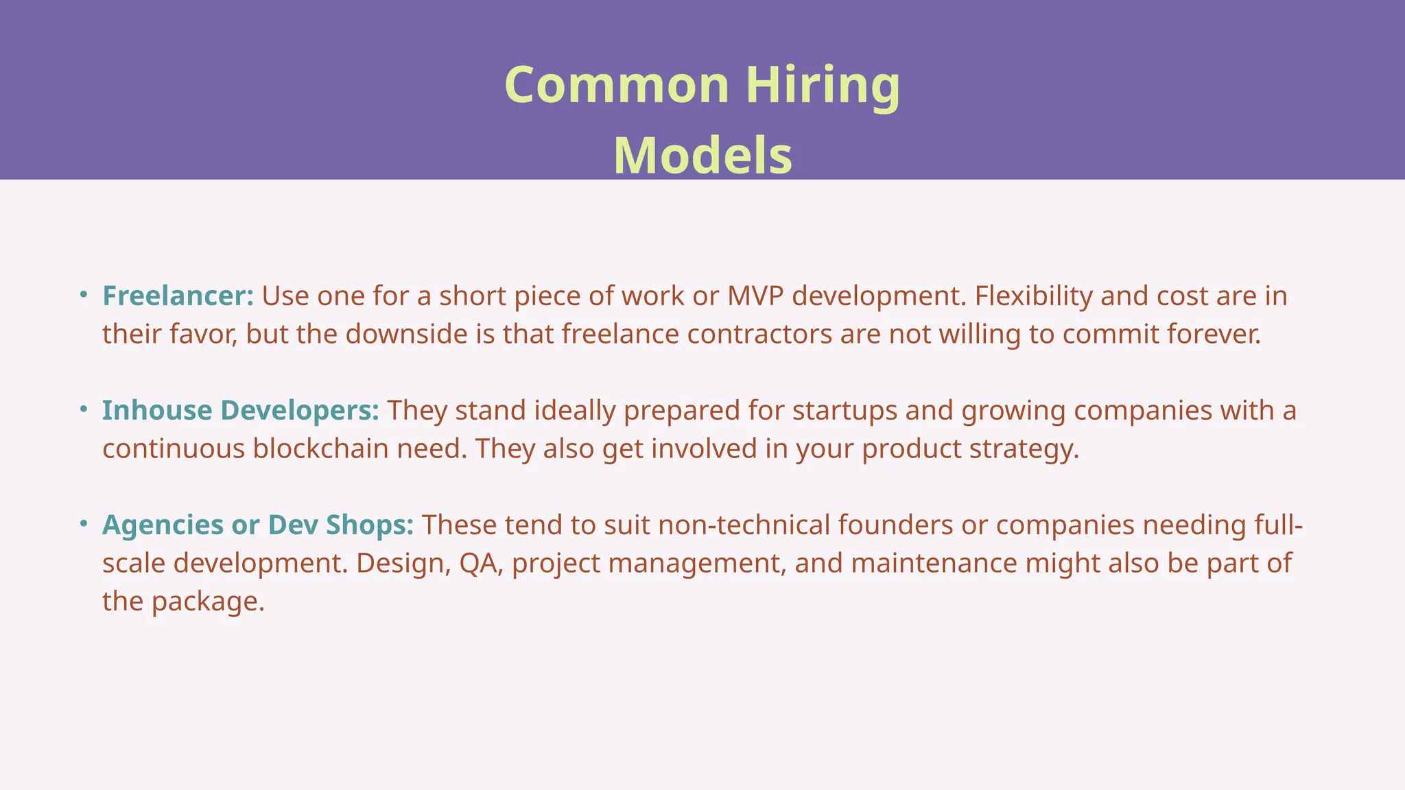 Common Hiring
Models
• Freelancer: Use one for a short piece of work or MVP development. Flexibility and cost are in
their favor, but the downside is that freelance contractors are not willing to commit forever.
• Inhouse Developers: They stand ideally prepared for startups and growing companies with a
continuous blockchain need. They also get involved in your product strategy.
• Agencies or Dev Shops: These tend to suit non-technical founders or companies needing full-
scale development. Design, QA, project management, and maintenance might also be part of
the package.
 