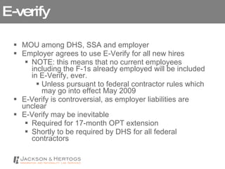 E-verify MOU among DHS, SSA and employer Employer agrees to use E-Verify for all new hires NOTE: this means that no current employees including the F-1s already employed will be included in E-Verify, ever. Unless pursuant to federal contractor rules which may go into effect May 2009 E-Verify is controversial, as employer liabilities are unclear E-Verify may be inevitable Required for 17-month OPT extension Shortly to be required by DHS for all federal contractors 