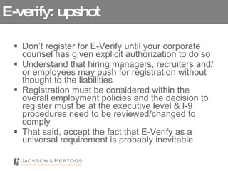 E-verify: upshot Don’t register for E-Verify until your corporate counsel has given explicit authorization to do so Understand that hiring managers, recruiters and/or employees may push for registration without thought to the liabilities Registration must be considered within the overall employment policies and the decision to register must be at the executive level & I-9 procedures need to be reviewed/changed to comply That said, accept the fact that E-Verify as a universal requirement is probably inevitable 