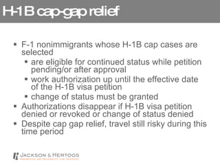 H-1B cap-gap relief F-1 nonimmigrants whose H-1B cap cases are selected  are eligible for continued status while petition pending/or after approval work authorization up until the effective date of the H-1B visa petition change of status must be granted  Authorizations disappear if H-1B visa petition denied or revoked or change of status denied Despite cap gap relief, travel still risky during this time period 