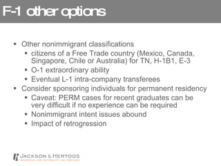 F-1 other options Other nonimmigrant classifications citizens of a Free Trade country (Mexico, Canada, Singapore, Chile or Australia) for TN, H-1B1, E-3  O-1 extraordinary ability Eventual L-1 intra-company transferees Consider sponsoring individuals for permanent residency Caveat: PERM cases for recent graduates can be very difficult if no experience can be required Nonimmigrant intent issues abound Impact of retrogression 