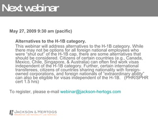 Next webinar May 27, 2009 9:30 am (pacific) Alternatives to the H-1B category.   This webinar will address alternatives to the H-1B category. While there may not be options for all foreign national employees who were “shut out” of the H-1B cap, there are some alternatives that should be considered. Citizens of certain countries (e.g., Canada, Mexico, Chile, Singapore, & Australia) can often find work visas independent of the H-1B category. Further, certain international transferees, citizens of countries sharing nationality with foreign-owned corporations, and foreign nationals of “extraordinary ability” can also be eligible for visas independent of the H-1B.   (PHR/SPHR cert 1.5 hrs)  To register, please e-mail  [email_address]   