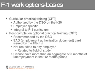 F-1 work options-basics Curricular practical training (CPT) Authorized by the DSO on the I-20 Employer specific Integral to F-1 curriculum Post completion optional practical training (OPT) Recommended by the DSO EAD (employment authorization document) card issued by the USCIS Not restricted to any employer Related to field of study Cannot have more than an aggregate of 3 months of unemployment in first 12 month period 