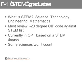 F-1 “STEM” graduates What is STEM?  Science, Technology, Engineering, Mathematics Must review I-20 degree CIP code against STEM list Currently in OPT based on a STEM degree  Some sciences won’t count 