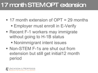 17 month STEM OPT extension 17 month extension of OPT = 29 months Employer must enroll in E-Verify Recent F-1 workers may immigrate without going to H-1B status Nonimmigrant intent issues Non-STEM F-1s are shut out from extension but still get initial12 month period 