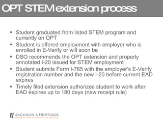 OPT STEM extension process Student graduated from listed STEM program and currently on OPT Student is offered employment with employer who is enrolled in E-Verify or will soon be DSO recommends the OPT extension and properly annotated I-20 issued for STEM employment Student submits Form I-765 with the employer’s E-Verify registration number and the new I-20 before current EAD expires Timely filed extension authorizes student to work after EAD expires up to 180 days (new receipt rule) 