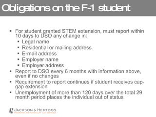Obligations on the F-1 student For student granted STEM extension, must report within 10 days to DSO any change in:  Legal name Residential or mailing address E-mail address Employer name Employer address Report to DSO every 6 months with information above, even if no changes Requirement to report continues if student receives cap-gap extension Unemployment of more than 120 days over the total 29 month period places the individual out of status 