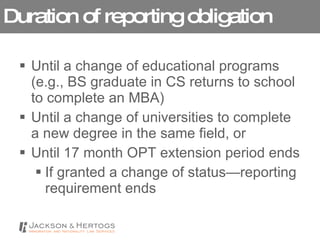 Duration of reporting obligation Until a change of educational programs (e.g., BS graduate in CS returns to school to complete an MBA) Until a change of universities to complete a new degree in the same field, or Until 17 month OPT extension period ends If granted a change of status—reporting requirement ends 