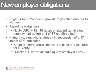 New employer obligations Register for E-Verify and provide registration number to student Reporting obligations Notify DSO within 48 hours of student terminating employment before end of 17 month period Hiring a student who is already in possession of a 17 month OPT extension Same reporting requirements and must be registered for E-Verify Question: How would subsequent employer know?  
