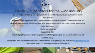 HIRING – supervisors for the wind industry
EU Montage are looking for supervisors for the wind industry to join our current teams
Your profile:
At least 5 years experience with commissionering –– crane activities - installation - O & M
Have a background on technician level with electro-mechanic – electronic or mechanic scope
Valid GWO certs
Valid driver’s license
Leadership skills
Knowledge of realization and interpretation of lifting plans and use to work with heavy lift
Who to apply:
Please send your resume to Global HR- & Recruitment Manager Kaj Lund on e-mail: kl@eumontage.dk
Learn more about EU Montage at www.eumontage.dk
 