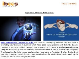 +91-11- 47098755
Web Development Company in India specializes in developing websites that can help in
promoting your business. A business which has a good online presence will do better than its
competitors and is more likely to attract new customers and clients. A good web development
company will have capable and experienced web developers as well as creative web designers.
A well developed website should ideally contain - your company’s mission & value, details about
your clients, contact details, location map, details about the work culture, testimonials by the
clients and details about any job vacancies.
Experienced & Creative Web Designers
 