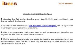 +91-11- 47098755
 Interactive Bees Pvt. Ltd. Is a branding agency based in Delhi which specializes in web
deigning and web development.
 They have a team of experienced web developers and web designers who are experienced
in working on various types of renowned clients.
 When it comes to website development, iBees is a well known name and clients from not
only India but from round the world takes their services.
 Whether you are planning to get a new website developed for your company or to get your
website revamped, iBees can help in developing and designing a suitable website for your
company in a cost effective way.
Interactive Bees Pvt. Ltd: Branding Agency
 