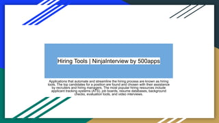 Hiring Tools | NinjaInterview by 500apps
Applications that automate and streamline the hiring process are known as hiring
tools. The top candidates for a position are found and chosen with their assistance
by recruiters and hiring managers. The most popular hiring resources include
applicant tracking systems (ATS), job boards, resume databases, background
checks, evaluation tools, and video interviews.
 