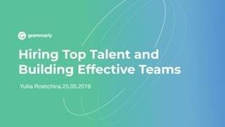 Hiring Top Talent and
Building Effective Teams
Yuliia Roshchina 25.05.2019
 