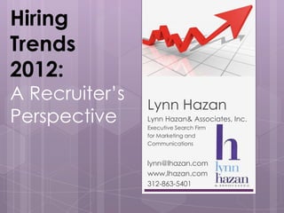 Hiring
Trends
2012:
A Recruiter’s
                Lynn Hazan
Perspective     Lynn Hazan& Associates, Inc.
                Executive Search Firm
                for Marketing and
                Communications


                lynn@lhazan.com
                www.lhazan.com
                312-863-5401
 