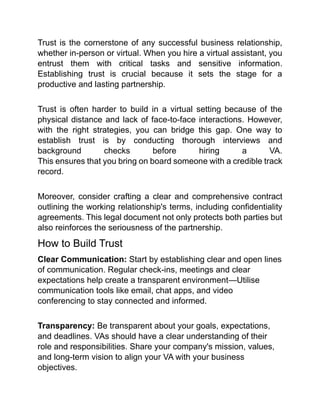 Trust is the cornerstone of any successful business relationship,
whether in-person or virtual. When you hire a virtual assistant, you
entrust them with critical tasks and sensitive information.
Establishing trust is crucial because it sets the stage for a
productive and lasting partnership.
Trust is often harder to build in a virtual setting because of the
physical distance and lack of face-to-face interactions. However,
with the right strategies, you can bridge this gap. One way to
establish trust is by conducting thorough interviews and
background checks before hiring a VA.
This ensures that you bring on board someone with a credible track
record.
Moreover, consider crafting a clear and comprehensive contract
outlining the working relationship's terms, including confidentiality
agreements. This legal document not only protects both parties but
also reinforces the seriousness of the partnership.
How to Build Trust
Clear Communication: Start by establishing clear and open lines
of communication. Regular check-ins, meetings and clear
expectations help create a transparent environment—Utilise
communication tools like email, chat apps, and video
conferencing to stay connected and informed.
Transparency: Be transparent about your goals, expectations,
and deadlines. VAs should have a clear understanding of their
role and responsibilities. Share your company's mission, values,
and long-term vision to align your VA with your business
objectives.
 