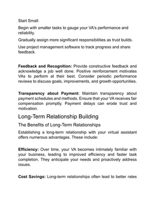 Start Small:
Begin with smaller tasks to gauge your VA's performance and
reliability.
Gradually assign more significant responsibilities as trust builds.
Use project management software to track progress and share
feedback.
Feedback and Recognition: Provide constructive feedback and
acknowledge a job well done. Positive reinforcement motivates
VAs to perform at their best. Consider periodic performance
reviews to discuss goals, improvements, and growth opportunities.
Transparency about Payment: Maintain transparency about
payment schedules and methods. Ensure that your VA receives fair
compensation promptly. Payment delays can erode trust and
motivation.
Long-Term Relationship Building
The Benefits of Long-Term Relationships
Establishing a long-term relationship with your virtual assistant
offers numerous advantages. These include:
Efficiency: Over time, your VA becomes intimately familiar with
your business, leading to improved efficiency and faster task
completion. They anticipate your needs and proactively address
issues.
Cost Savings: Long-term relationships often lead to better rates
 