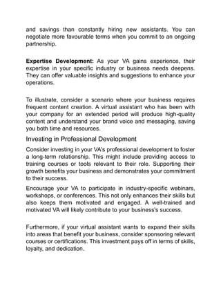 and savings than constantly hiring new assistants. You can
negotiate more favourable terms when you commit to an ongoing
partnership.
Expertise Development: As your VA gains experience, their
expertise in your specific industry or business needs deepens.
They can offer valuable insights and suggestions to enhance your
operations.
To illustrate, consider a scenario where your business requires
frequent content creation. A virtual assistant who has been with
your company for an extended period will produce high-quality
content and understand your brand voice and messaging, saving
you both time and resources.
Investing in Professional Development
Consider investing in your VA's professional development to foster
a long-term relationship. This might include providing access to
training courses or tools relevant to their role. Supporting their
growth benefits your business and demonstrates your commitment
to their success.
Encourage your VA to participate in industry-specific webinars,
workshops, or conferences. This not only enhances their skills but
also keeps them motivated and engaged. A well-trained and
motivated VA will likely contribute to your business's success.
Furthermore, if your virtual assistant wants to expand their skills
into areas that benefit your business, consider sponsoring relevant
courses or certifications. This investment pays off in terms of skills,
loyalty, and dedication.
 