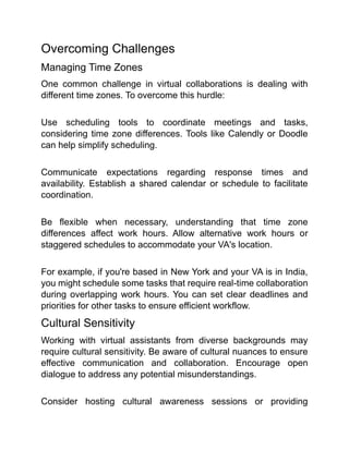 Overcoming Challenges
Managing Time Zones
One common challenge in virtual collaborations is dealing with
different time zones. To overcome this hurdle:
Use scheduling tools to coordinate meetings and tasks,
considering time zone differences. Tools like Calendly or Doodle
can help simplify scheduling.
Communicate expectations regarding response times and
availability. Establish a shared calendar or schedule to facilitate
coordination.
Be flexible when necessary, understanding that time zone
differences affect work hours. Allow alternative work hours or
staggered schedules to accommodate your VA's location.
For example, if you're based in New York and your VA is in India,
you might schedule some tasks that require real-time collaboration
during overlapping work hours. You can set clear deadlines and
priorities for other tasks to ensure efficient workflow.
Cultural Sensitivity
Working with virtual assistants from diverse backgrounds may
require cultural sensitivity. Be aware of cultural nuances to ensure
effective communication and collaboration. Encourage open
dialogue to address any potential misunderstandings.
Consider hosting cultural awareness sessions or providing
 