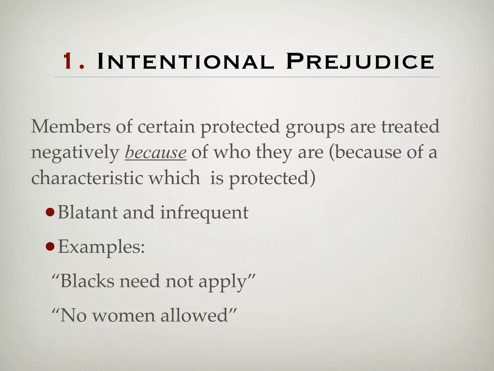 1. Intentional Prejudice

Members of certain protected groups are treated
negatively because of who they are (because of a
characteristic which is protected)
 •Blatant and infrequent
 •Examples:
! “Blacks need not apply”
! “No women allowed”
 