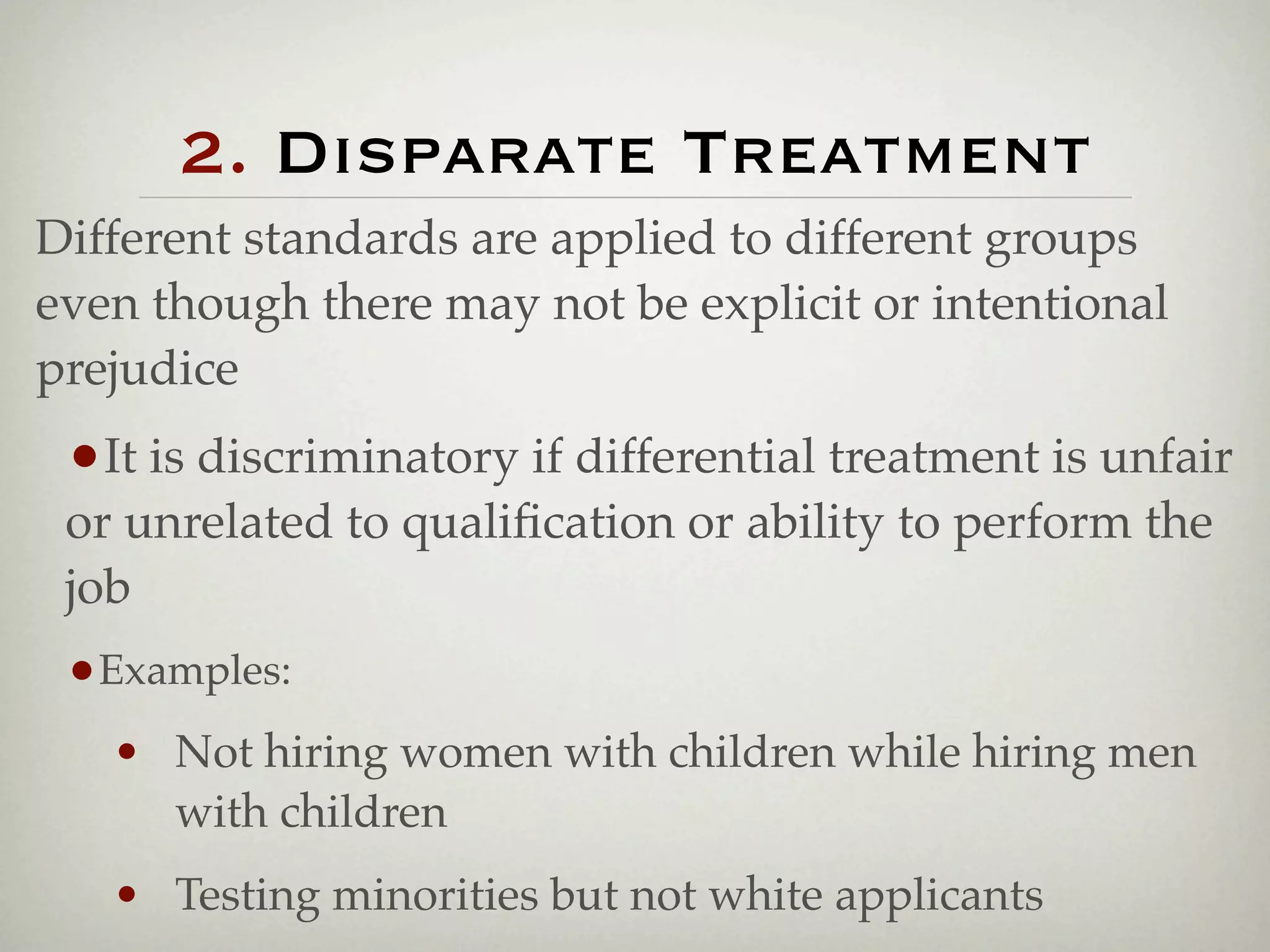 2. Disparate Treatment
Different standards are applied to different groups
even though there may not be explicit or intentional
prejudice
 •It is discriminatory if differential treatment is unfair
 or unrelated to qualiﬁcation or ability to perform the
 job
 •Examples:
   • Not hiring women with children while hiring men
     with children
   • Testing minorities but not white applicants
 