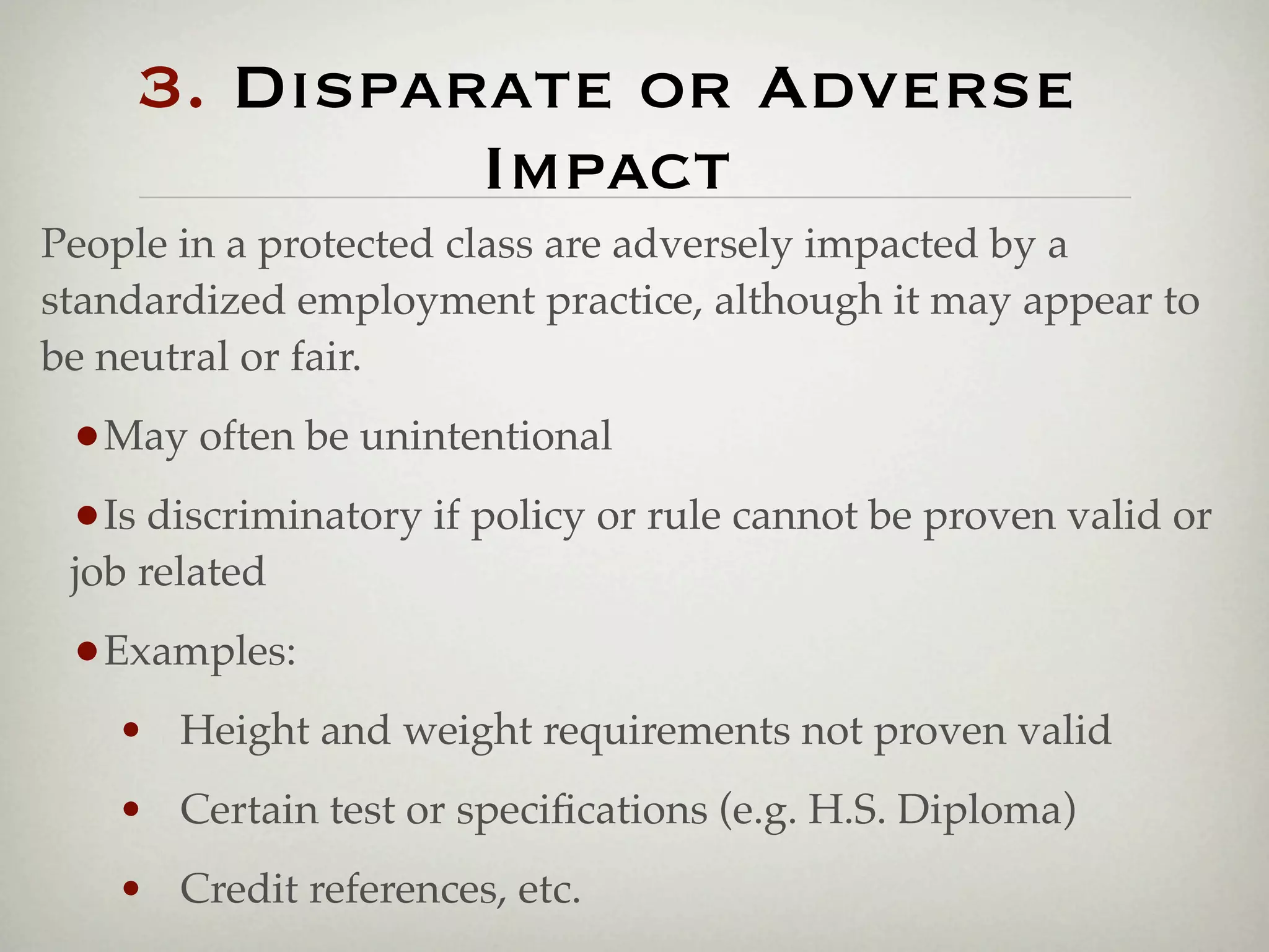3. Disparate or Adverse
             Impact
People in a protected class are adversely impacted by a
standardized employment practice, although it may appear to
be neutral or fair.

 •May often be unintentional
 •Is discriminatory if policy or rule cannot be proven valid or
 job related

 •Examples:
   • Height and weight requirements not proven valid
   • Certain test or speciﬁcations (e.g. H.S. Diploma)
   • Credit references, etc.
 
