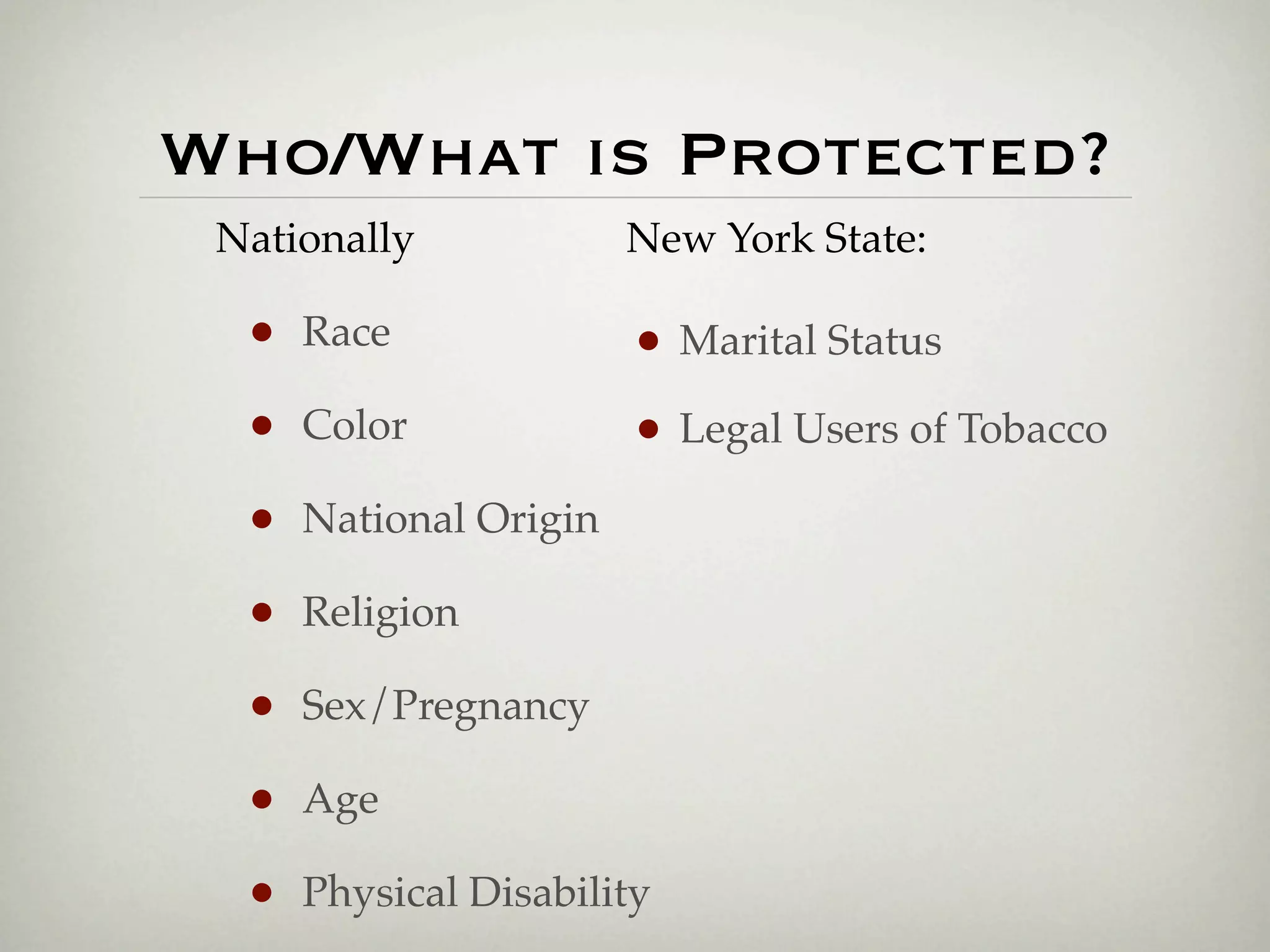Who/What is Protected?
 Nationally             New York State:

  •   Race              • Marital Status
  •   Color             • Legal Users of Tobacco
  •   National Origin

  •   Religion

  •   Sex/Pregnancy

  •   Age

  •   Physical Disability
 