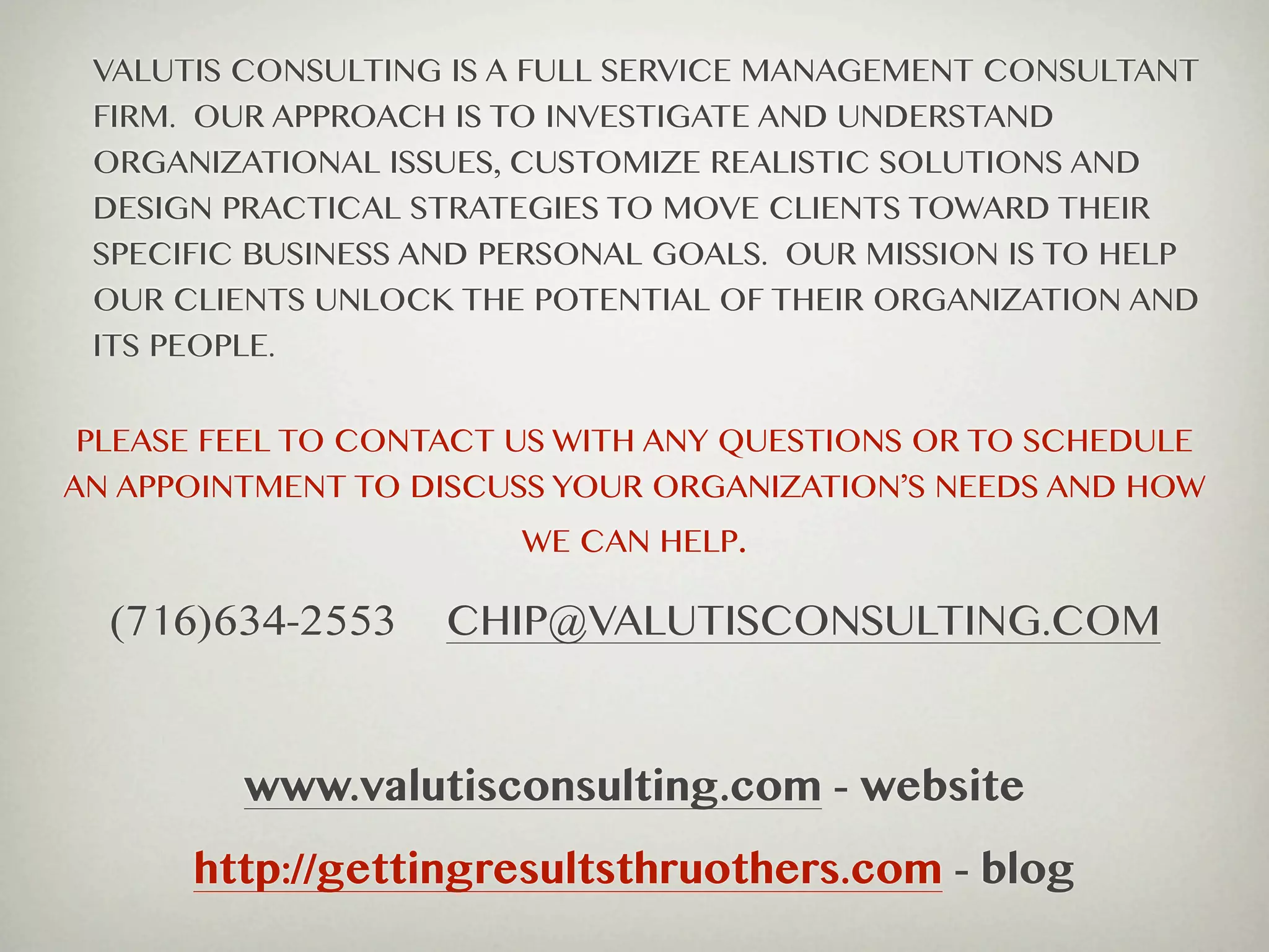 VALUTIS CONSULTING IS A FULL SERVICE MANAGEMENT CONSULTANT
 FIRM. OUR APPROACH IS TO INVESTIGATE AND UNDERSTAND
 ORGANIZATIONAL ISSUES, CUSTOMIZE REALISTIC SOLUTIONS AND
 DESIGN PRACTICAL STRATEGIES TO MOVE CLIENTS TOWARD THEIR
 SPECIFIC BUSINESS AND PERSONAL GOALS. OUR MISSION IS TO HELP
 OUR CLIENTS UNLOCK THE POTENTIAL OF THEIR ORGANIZATION AND
 ITS PEOPLE.


 PLEASE FEEL TO CONTACT US WITH ANY QUESTIONS OR TO SCHEDULE
AN APPOINTMENT TO DISCUSS YOUR ORGANIZATION’S NEEDS AND HOW
                        WE CAN HELP.

  (716)634-2553     CHIP@VALUTISCONSULTING.COM


         www.valutisconsulting.com - website
      http://gettingresultsthruothers.com - blog
 