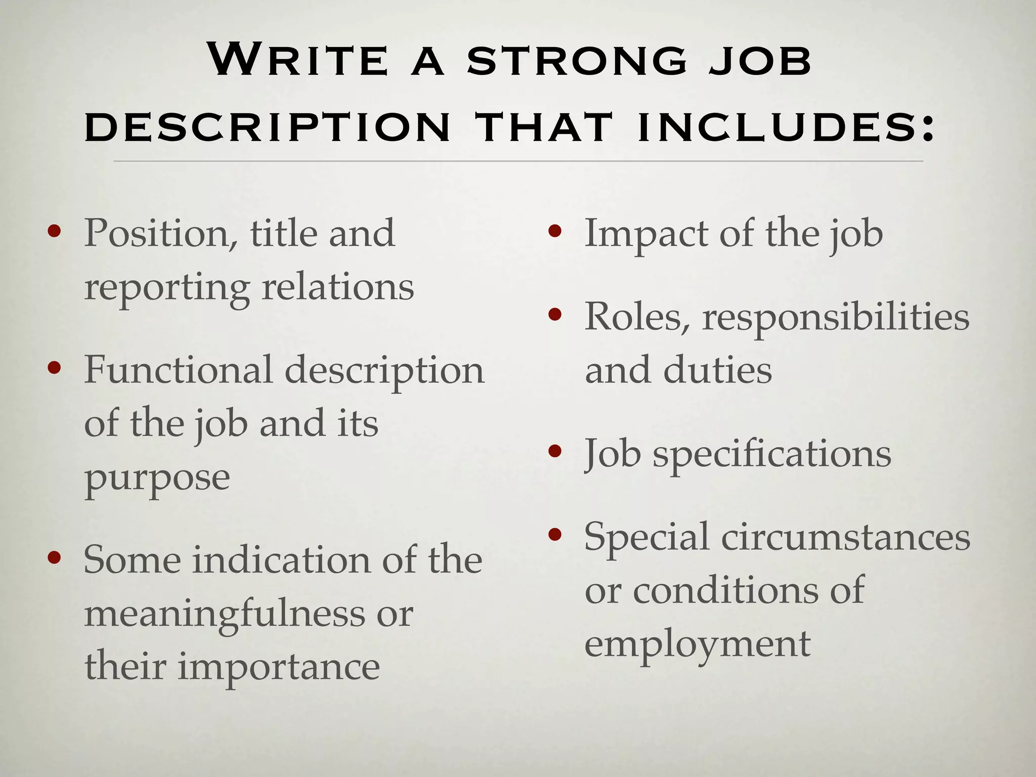 Write a strong job
    description that includes:
•   Position, title and      •   Impact of the job
    reporting relations
                             •   Roles, responsibilities
•   Functional description       and duties
    of the job and its
    purpose
                             •   Job speciﬁcations

•   Some indication of the
                             •   Special circumstances
                                 or conditions of
    meaningfulness or
                                 employment
    their importance
 