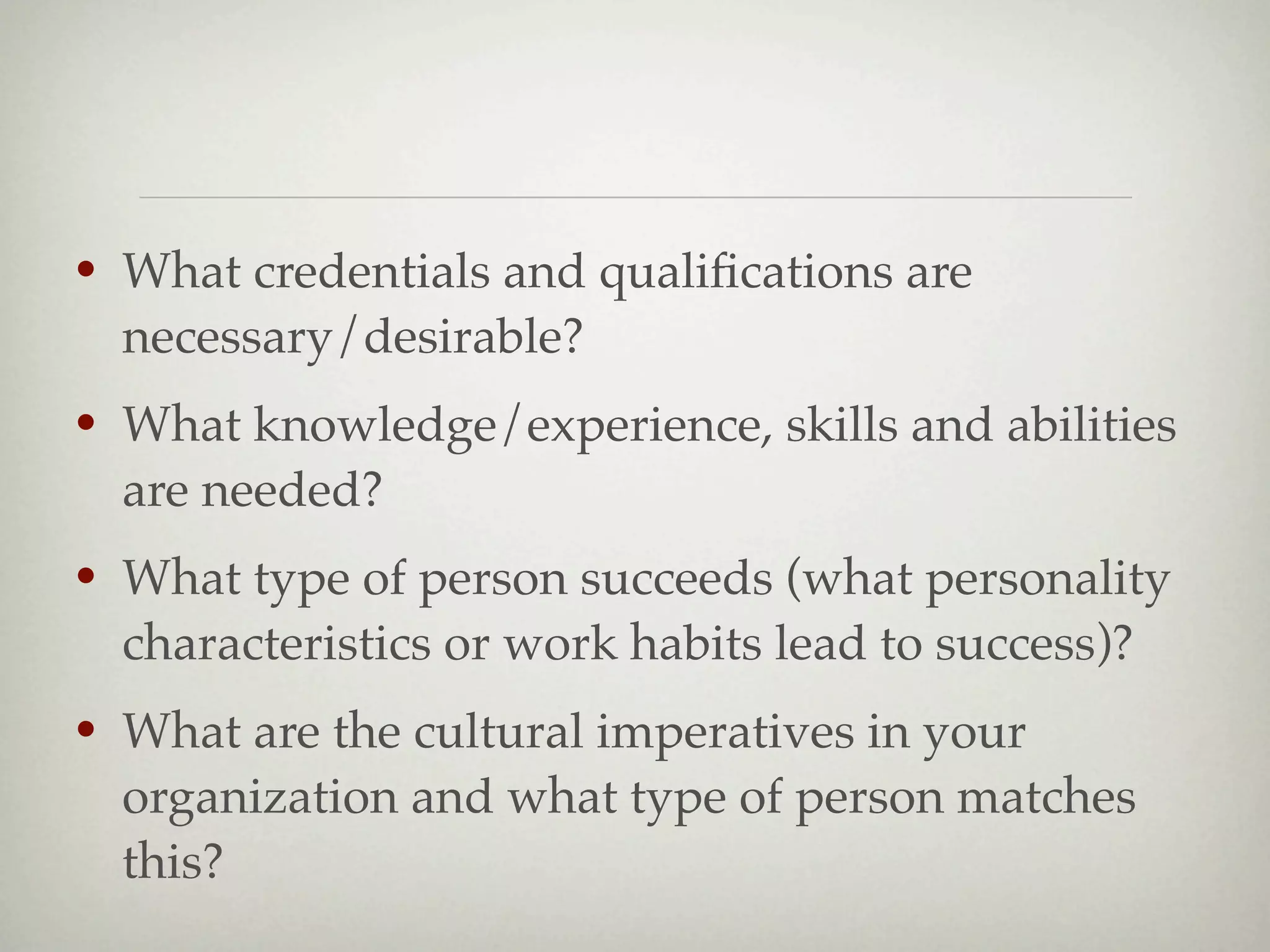 •   What credentials and qualiﬁcations are
    necessary/desirable?
•   What knowledge/experience, skills and abilities
    are needed?
•   What type of person succeeds (what personality
    characteristics or work habits lead to success)?
•   What are the cultural imperatives in your
    organization and what type of person matches
    this?
 