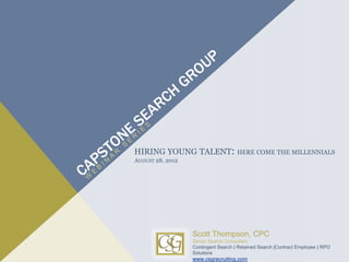 HIRING YOUNG TALENT:                 HERE COME THE MILLENNIALS
AUGUST 28, 2012




                  Scott Thompson, CPC
                  Senior Search Consultant
                  Contingent Search | Retained Search |Contract Employee | RPO
                  Solutions
                  www.csgrecruiting.com
 
