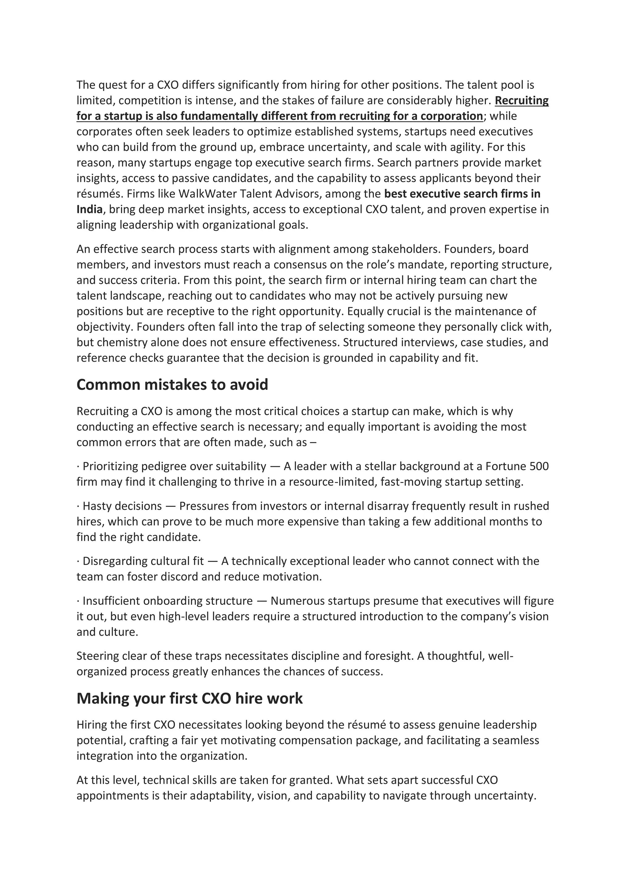 The quest for a CXO differs significantly from hiring for other positions. The talent pool is
limited, competition is intense, and the stakes of failure are considerably higher. Recruiting
for a startup is also fundamentally different from recruiting for a corporation; while
corporates often seek leaders to optimize established systems, startups need executives
who can build from the ground up, embrace uncertainty, and scale with agility. For this
reason, many startups engage top executive search firms. Search partners provide market
insights, access to passive candidates, and the capability to assess applicants beyond their
résumés. Firms like WalkWater Talent Advisors, among the best executive search firms in
India, bring deep market insights, access to exceptional CXO talent, and proven expertise in
aligning leadership with organizational goals.
An effective search process starts with alignment among stakeholders. Founders, board
members, and investors must reach a consensus on the role’s mandate, reporting structure,
and success criteria. From this point, the search firm or internal hiring team can chart the
talent landscape, reaching out to candidates who may not be actively pursuing new
positions but are receptive to the right opportunity. Equally crucial is the maintenance of
objectivity. Founders often fall into the trap of selecting someone they personally click with,
but chemistry alone does not ensure effectiveness. Structured interviews, case studies, and
reference checks guarantee that the decision is grounded in capability and fit.
Common mistakes to avoid
Recruiting a CXO is among the most critical choices a startup can make, which is why
conducting an effective search is necessary; and equally important is avoiding the most
common errors that are often made, such as –
· Prioritizing pedigree over suitability — A leader with a stellar background at a Fortune 500
firm may find it challenging to thrive in a resource-limited, fast-moving startup setting.
· Hasty decisions — Pressures from investors or internal disarray frequently result in rushed
hires, which can prove to be much more expensive than taking a few additional months to
find the right candidate.
· Disregarding cultural fit — A technically exceptional leader who cannot connect with the
team can foster discord and reduce motivation.
· Insufficient onboarding structure — Numerous startups presume that executives will figure
it out, but even high-level leaders require a structured introduction to the company’s vision
and culture.
Steering clear of these traps necessitates discipline and foresight. A thoughtful, well-
organized process greatly enhances the chances of success.
Making your first CXO hire work
Hiring the first CXO necessitates looking beyond the résumé to assess genuine leadership
potential, crafting a fair yet motivating compensation package, and facilitating a seamless
integration into the organization.
At this level, technical skills are taken for granted. What sets apart successful CXO
appointments is their adaptability, vision, and capability to navigate through uncertainty.
 