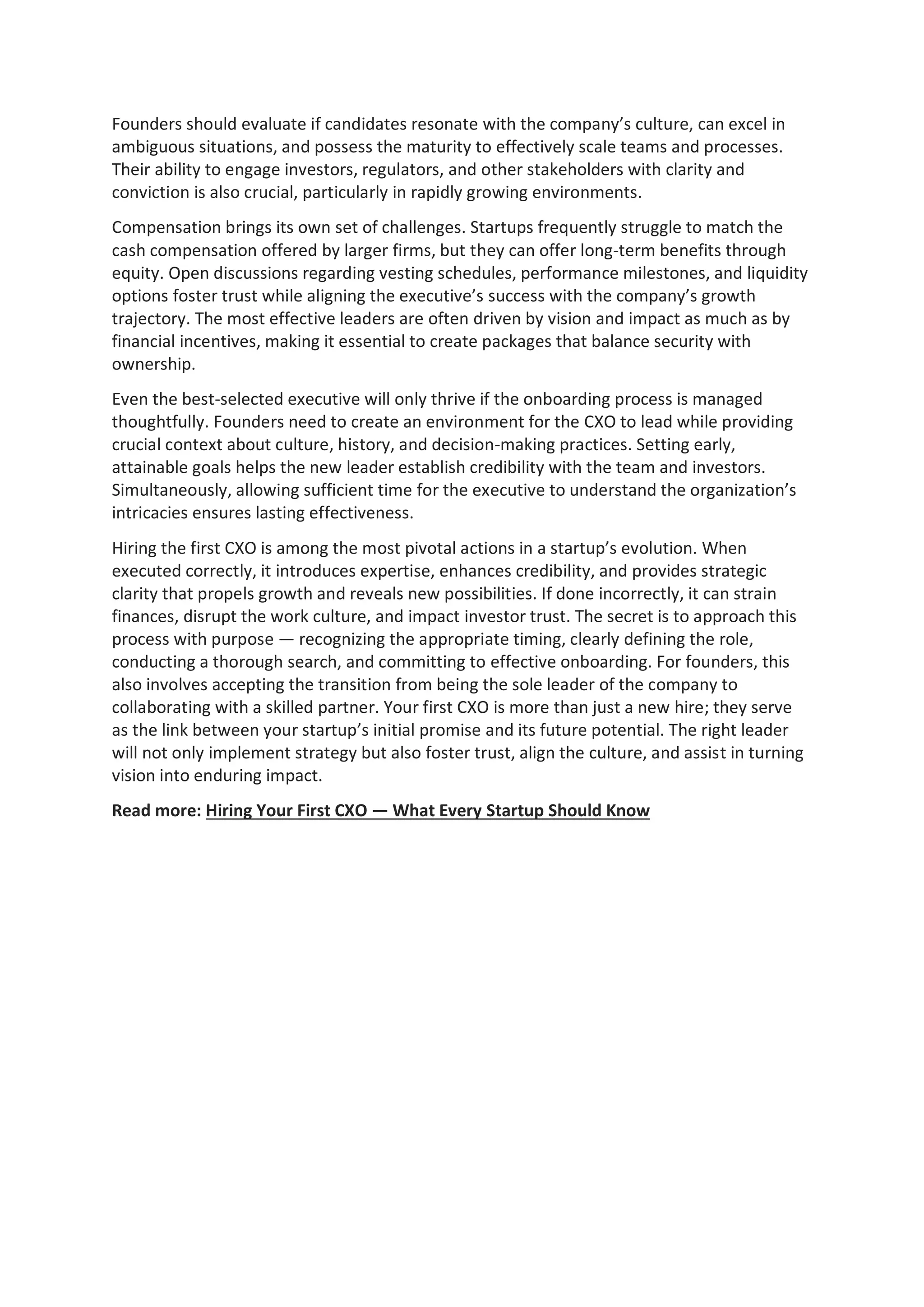 Founders should evaluate if candidates resonate with the company’s culture, can excel in
ambiguous situations, and possess the maturity to effectively scale teams and processes.
Their ability to engage investors, regulators, and other stakeholders with clarity and
conviction is also crucial, particularly in rapidly growing environments.
Compensation brings its own set of challenges. Startups frequently struggle to match the
cash compensation offered by larger firms, but they can offer long-term benefits through
equity. Open discussions regarding vesting schedules, performance milestones, and liquidity
options foster trust while aligning the executive’s success with the company’s growth
trajectory. The most effective leaders are often driven by vision and impact as much as by
financial incentives, making it essential to create packages that balance security with
ownership.
Even the best-selected executive will only thrive if the onboarding process is managed
thoughtfully. Founders need to create an environment for the CXO to lead while providing
crucial context about culture, history, and decision-making practices. Setting early,
attainable goals helps the new leader establish credibility with the team and investors.
Simultaneously, allowing sufficient time for the executive to understand the organization’s
intricacies ensures lasting effectiveness.
Hiring the first CXO is among the most pivotal actions in a startup’s evolution. When
executed correctly, it introduces expertise, enhances credibility, and provides strategic
clarity that propels growth and reveals new possibilities. If done incorrectly, it can strain
finances, disrupt the work culture, and impact investor trust. The secret is to approach this
process with purpose — recognizing the appropriate timing, clearly defining the role,
conducting a thorough search, and committing to effective onboarding. For founders, this
also involves accepting the transition from being the sole leader of the company to
collaborating with a skilled partner. Your first CXO is more than just a new hire; they serve
as the link between your startup’s initial promise and its future potential. The right leader
will not only implement strategy but also foster trust, align the culture, and assist in turning
vision into enduring impact.
Read more: Hiring Your First CXO — What Every Startup Should Know
 