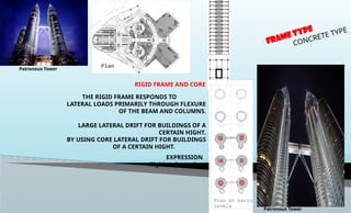 RIGID FRAME AND CORE
THE RIGID FRAME RESPONDS TO
LATERAL LOADS PRIMARILY THROUGH FLEXURE
OF THE BEAM AND COLUMNS.
LARGE LATERAL DRIFT FOR BUILDINGS OF A
CERTAIN HIGHT.
BY USING CORE LATERAL DRIFT FOR BUILDINGS
OF A CERTAIN HIGHT.
EXPRESSION
Rigid and massive
FRAME TYPE
CONCRETE TYPE
Patronous Tower
Patronous Tower
 