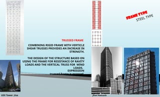 FRAME TYPE
STEEL TYPE
TRUSSED FRAME
EXPRESSION
trussed frame is exposed.
COMBINING RIGID FRAME WITH VERTICLE
SHEAR TRUSSES PROVIDES AN INCREASE IN
STRENGTH.
THE DESIGN OF THE STRUCTURE BASED ON
USING THE FRAME FOR RESISTANCE OF RAVITY
LOADS AND THE VERTICAL TRUSS FOR WIND
LOADS.
USX Tower ,Usa Jhon Hancock
 
